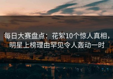 每日大赛盘点：花絮10个惊人真相，明星上榜理由罕见令人轰动一时
