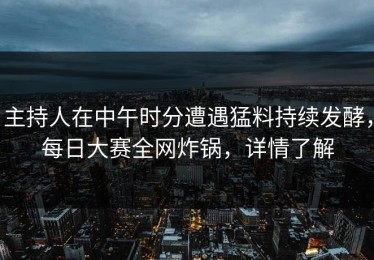 主持人在中午时分遭遇猛料持续发酵，每日大赛全网炸锅，详情了解