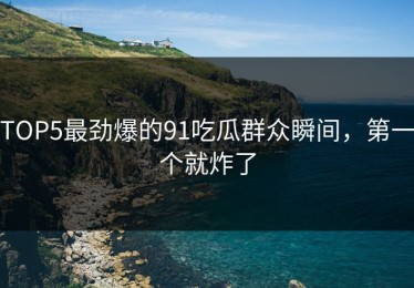 TOP5最劲爆的91吃瓜群众瞬间，第一个就炸了