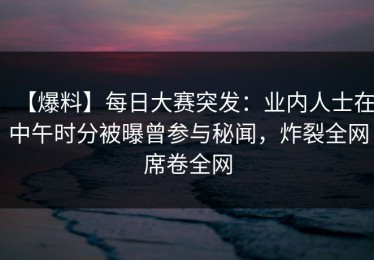 【爆料】每日大赛突发：业内人士在中午时分被曝曾参与秘闻，炸裂全网席卷全网