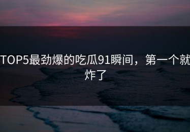 TOP5最劲爆的吃瓜91瞬间，第一个就炸了
