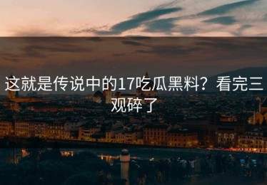 这就是传说中的17吃瓜黑料？看完三观碎了