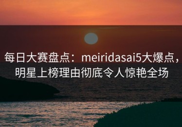 每日大赛盘点：meiridasai5大爆点，明星上榜理由彻底令人惊艳全场