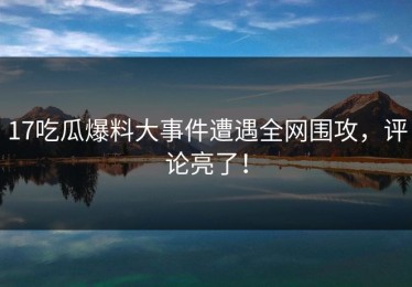 17吃瓜爆料大事件遭遇全网围攻，评论亮了！