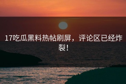 17吃瓜黑料热帖刷屏，评论区已经炸裂！