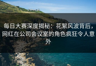 每日大赛深度揭秘：花絮风波背后，网红在公司会议室的角色疯狂令人意外