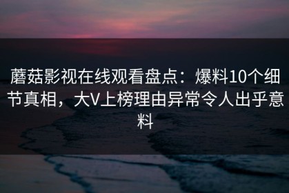 蘑菇影视在线观看盘点：爆料10个细节真相，大V上榜理由异常令人出乎意料