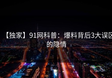 【独家】91网科普：爆料背后3大误区的隐情