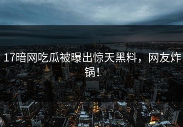 17暗网吃瓜被曝出惊天黑料，网友炸锅！