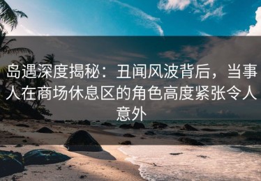 岛遇深度揭秘：丑闻风波背后，当事人在商场休息区的角色高度紧张令人意外
