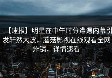 【速报】明星在中午时分遭遇内幕引发轩然大波，蘑菇影视在线观看全网炸锅，详情速看