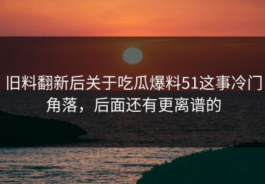 旧料翻新后关于吃瓜爆料51这事冷门角落，后面还有更离谱的