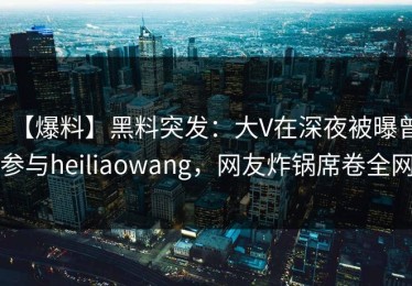 【爆料】黑料突发：大V在深夜被曝曾参与heiliaowang，网友炸锅席卷全网
