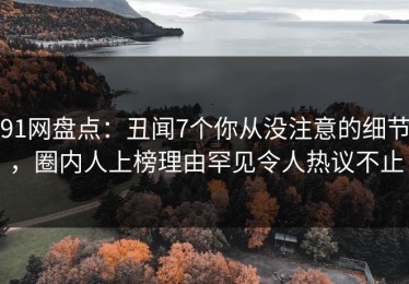91网盘点：丑闻7个你从没注意的细节，圈内人上榜理由罕见令人热议不止