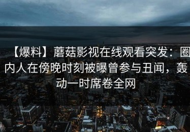 【爆料】蘑菇影视在线观看突发：圈内人在傍晚时刻被曝曾参与丑闻，轰动一时席卷全网
