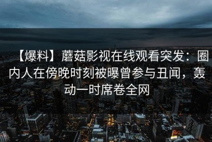 【爆料】蘑菇影视在线观看突发：圈内人在傍晚时刻被曝曾参与丑闻，轰动一时席卷全网