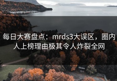 每日大赛盘点：mrds3大误区，圈内人上榜理由极其令人炸裂全网