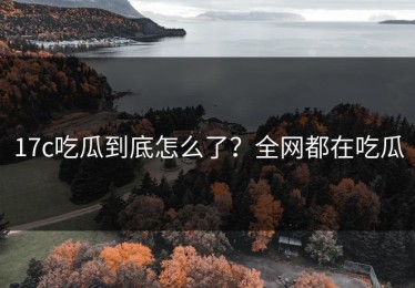 17c吃瓜到底怎么了？全网都在吃瓜