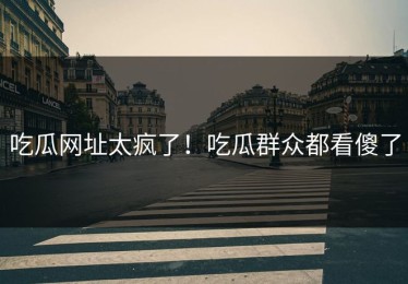 吃瓜网址太疯了！吃瓜群众都看傻了