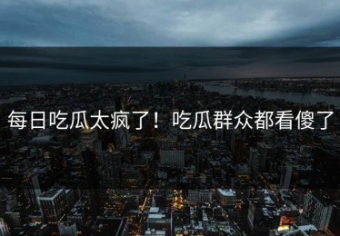每日吃瓜太疯了！吃瓜群众都看傻了