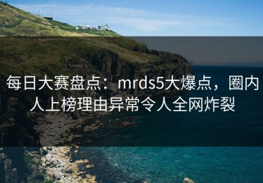 每日大赛盘点：mrds5大爆点，圈内人上榜理由异常令人全网炸裂