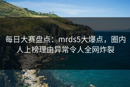 每日大赛盘点：mrds5大爆点，圈内人上榜理由异常令人全网炸裂
