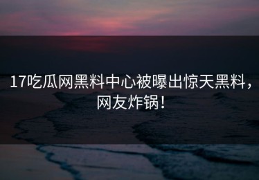 17吃瓜网黑料中心被曝出惊天黑料，网友炸锅！