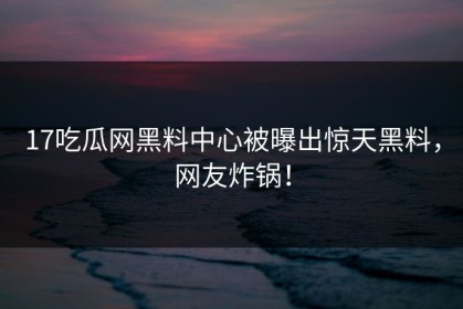 17吃瓜网黑料中心被曝出惊天黑料，网友炸锅！