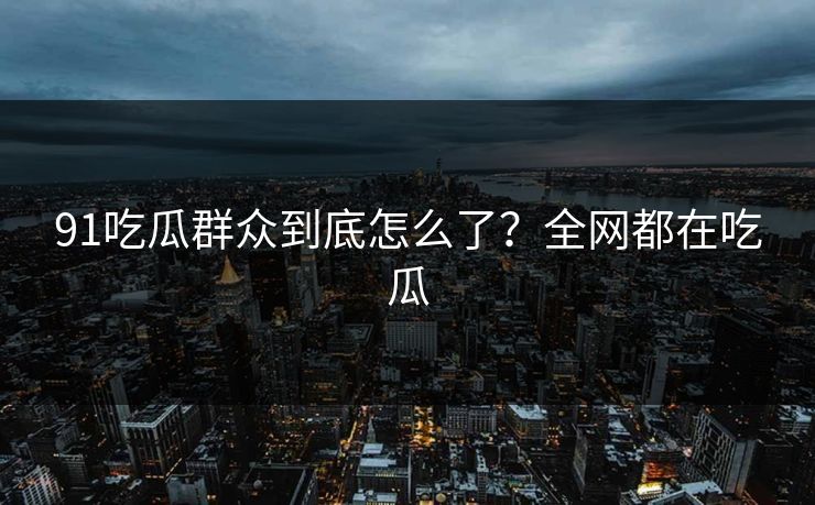91吃瓜群众到底怎么了？全网都在吃瓜