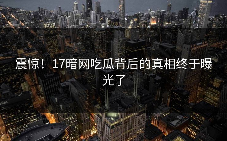 震惊！17暗网吃瓜背后的真相终于曝光了