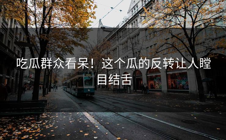 吃瓜群众看呆！这个瓜的反转让人瞠目结舌