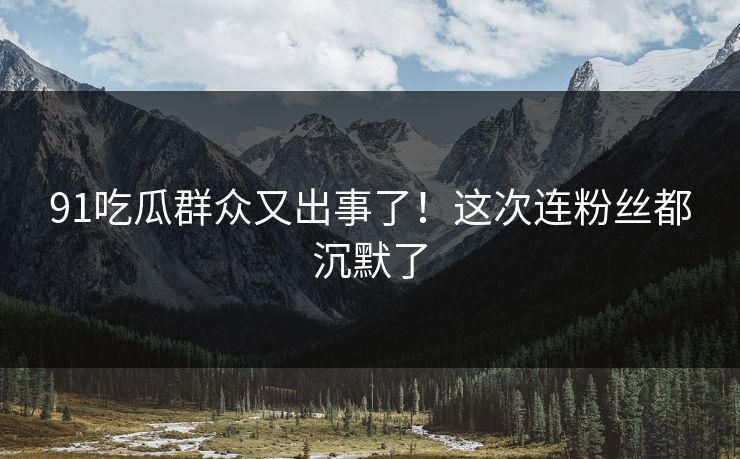 91吃瓜群众又出事了！这次连粉丝都沉默了