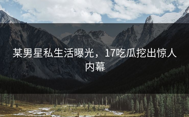 某男星私生活曝光，17吃瓜挖出惊人内幕