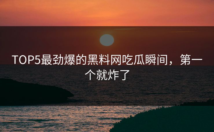 TOP5最劲爆的黑料网吃瓜瞬间，第一个就炸了