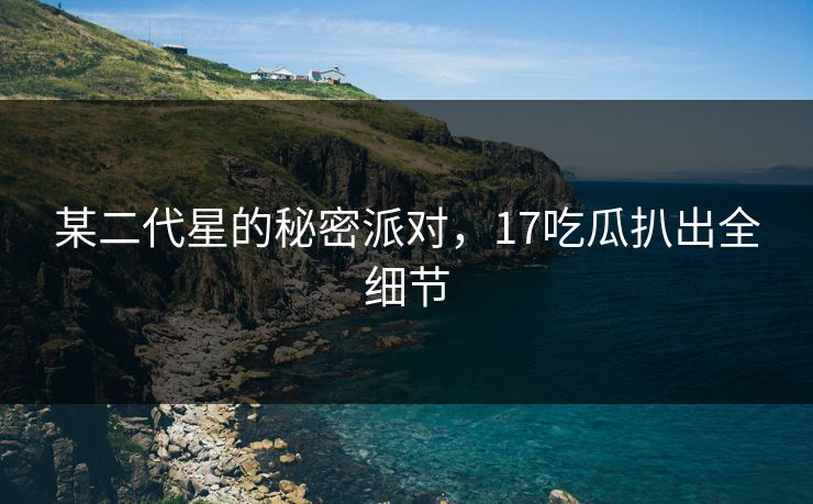 某二代星的秘密派对，17吃瓜扒出全细节