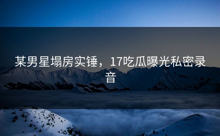 某男星塌房实锤，17吃瓜曝光私密录音