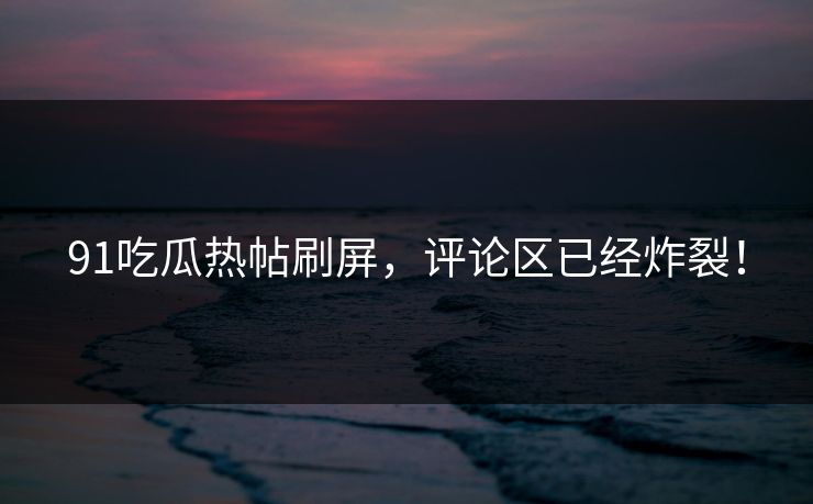 91吃瓜热帖刷屏，评论区已经炸裂！