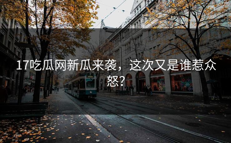 17吃瓜网新瓜来袭，这次又是谁惹众怒？