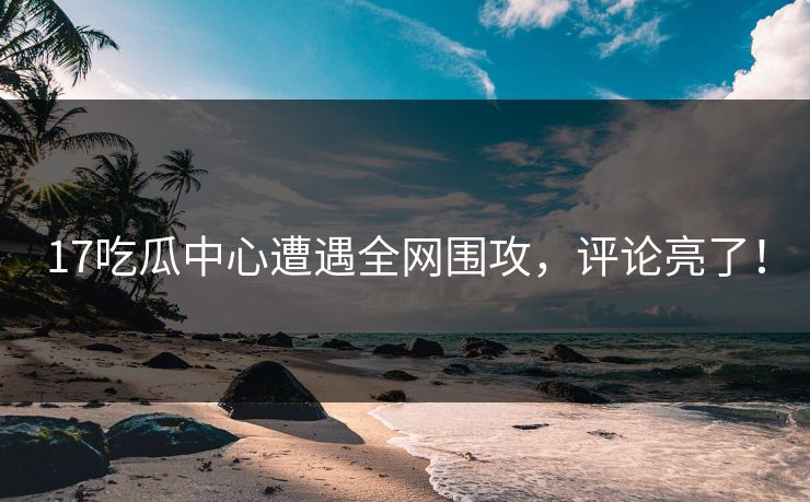 17吃瓜中心遭遇全网围攻，评论亮了！