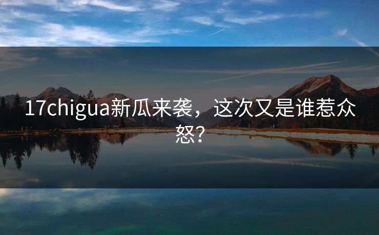 17chigua新瓜来袭，这次又是谁惹众怒？
