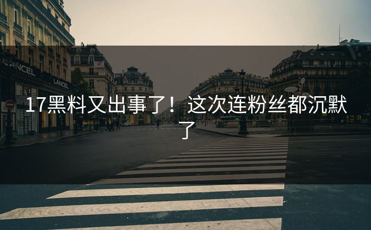 17黑料又出事了！这次连粉丝都沉默了