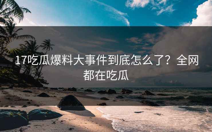 17吃瓜爆料大事件到底怎么了？全网都在吃瓜