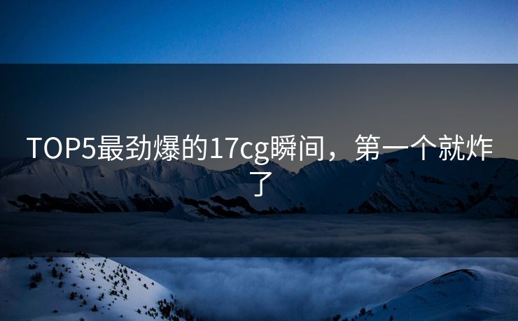 TOP5最劲爆的17cg瞬间，第一个就炸了