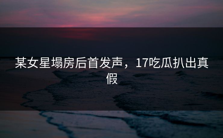 某女星塌房后首发声，17吃瓜扒出真假