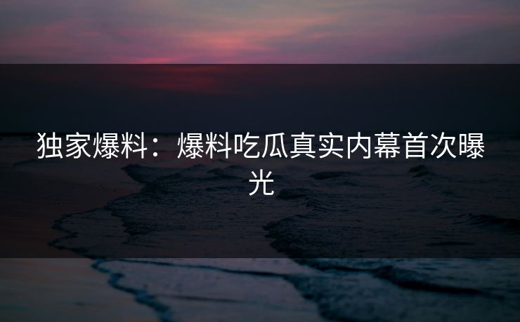 独家爆料：爆料吃瓜真实内幕首次曝光