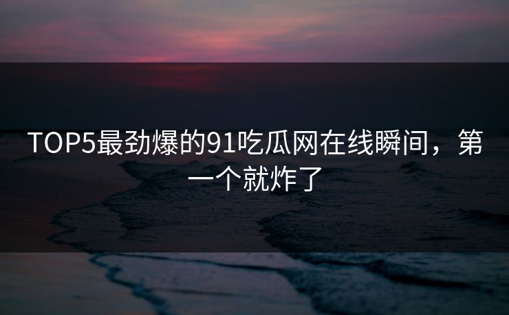 TOP5最劲爆的91吃瓜网在线瞬间，第一个就炸了
