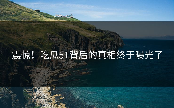 震惊！吃瓜51背后的真相终于曝光了