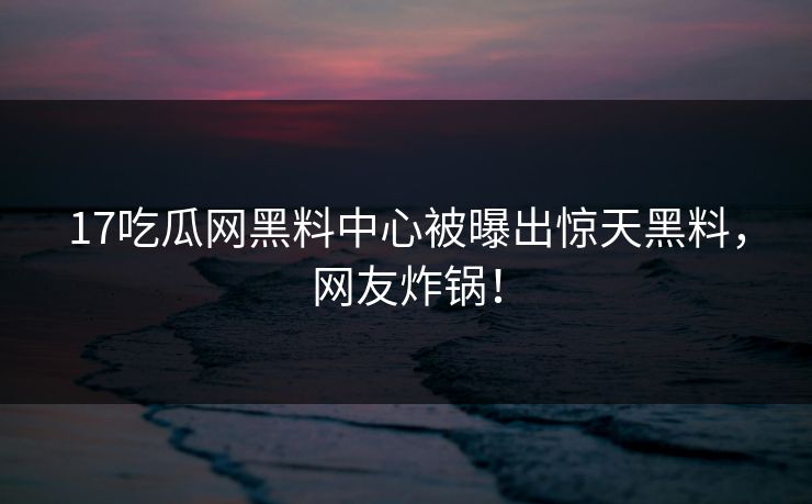 17吃瓜网黑料中心被曝出惊天黑料，网友炸锅！