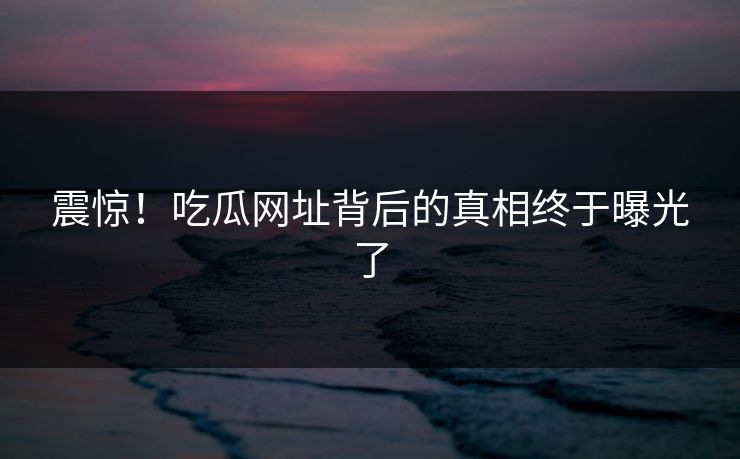 震惊！吃瓜网址背后的真相终于曝光了