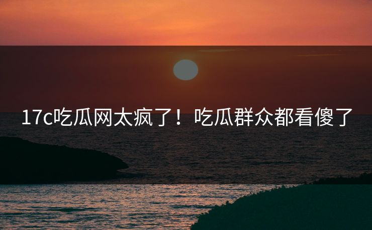 17c吃瓜网太疯了！吃瓜群众都看傻了